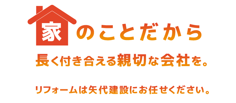 家のことだから長く付き合える親切な会社を。 リフォームは矢代建設にお任せください。